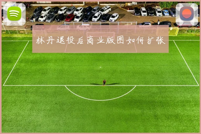 林丹退役后商业版图如何扩张