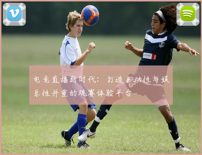 电竞直播新时代：打造互动性与娱乐性并重的观赛体验平台