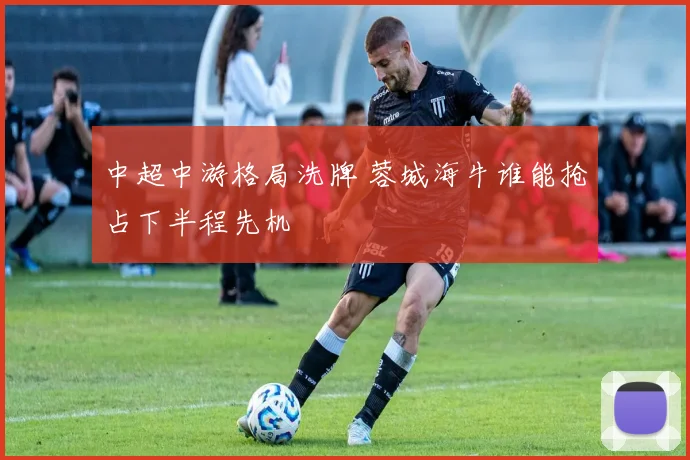 中超中游格局洗牌 蓉城海牛谁能抢占下半程先机