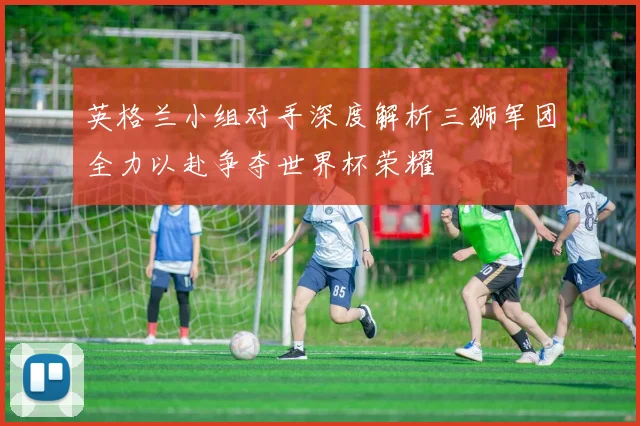 英格兰小组对手深度解析三狮军团全力以赴争夺世界杯荣耀