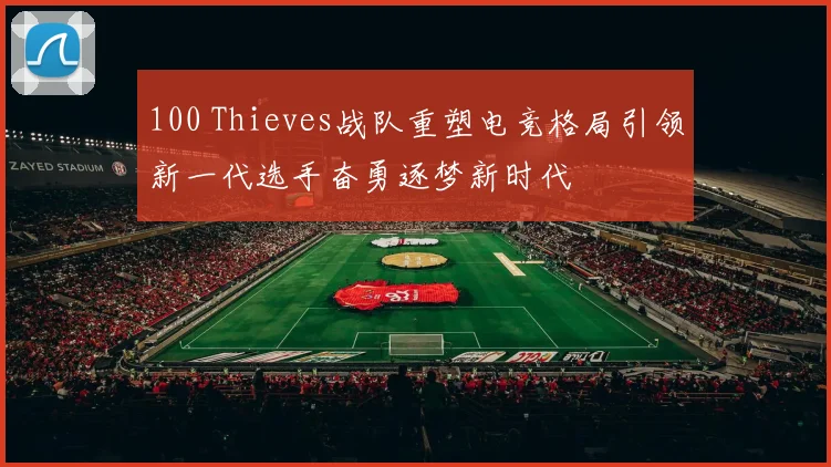 100 Thieves战队重塑电竞格局引领新一代选手奋勇逐梦新时代