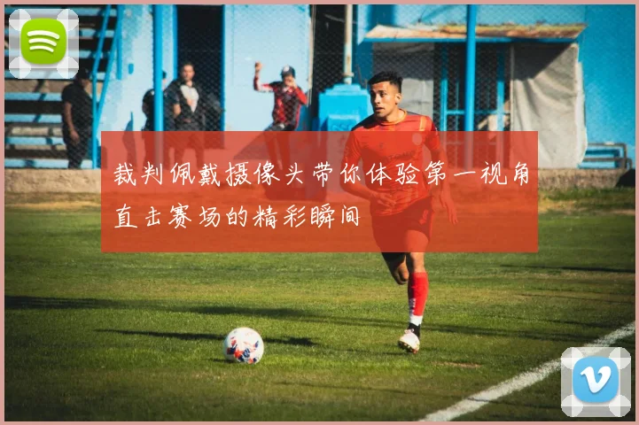 裁判佩戴摄像头带你体验第一视角直击赛场的精彩瞬间