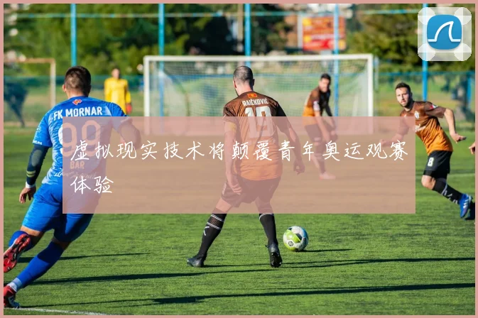 虚拟现实技术将颠覆青年奥运观赛体验
