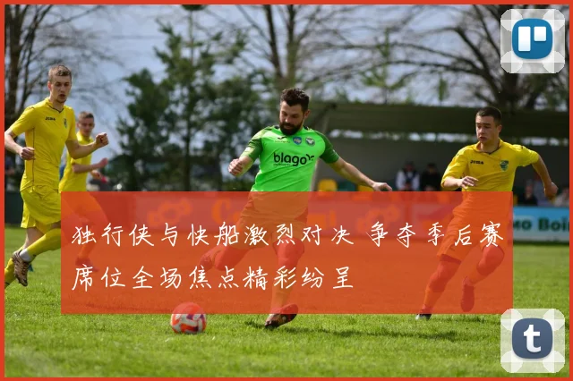 独行侠与快船激烈对决 争夺季后赛席位全场焦点精彩纷呈