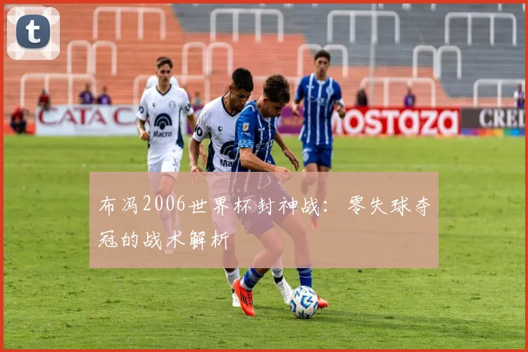 布冯2006世界杯封神战：零失球夺冠的战术解析